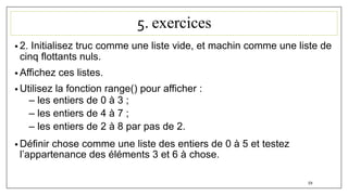 5. exercices
• 2. Initialisez truc comme une liste vide, et machin comme une liste de
cinq flottants nuls.
• Affichez ces listes.
• Utilisez la fonction range() pour afficher :
– les entiers de 0 à 3 ;
– les entiers de 4 à 7 ;
– les entiers de 2 à 8 par pas de 2.
• Définir chose comme une liste des entiers de 0 à 5 et testez
l’appartenance des éléments 3 et 6 à chose.
59
 