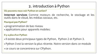 2. introduction à Python
Où pouvons-nous voir Python en action?
Internet services Comme moteurs de recherche, le stockage et les
outils dans le cloud, les médias sociaux, etc.
Pourquoi pas Python?
• programmation de bas niveau
• applications pour appareils mobiles:
Il y a plus d'un Python
• Il existe deux principaux types de Python, Python 2 et Python 3.
• Python 3 est la version la plus récente. Notre version dans ce module
• ce cours se concentrera sur CPython.
 