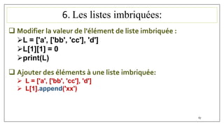 6. Les listes imbriquées:
67
 Modifier la valeur de l'élément de liste imbriquée :
L = ['a', ['bb', 'cc'], 'd']
L[1][1] = 0
print(L)
 Ajouter des éléments à une liste imbriquée:
 L = ['a', ['bb', 'cc'], 'd']
 L[1].append('xx')
 
