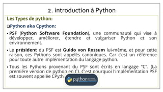 2. introduction à Python
LesTypes de python:
Python aka Cpython:
• PSF (Python Software Foundation), une communauté qui vise à
développer, améliorer, étendre et vulgariser Python et son
environnement.
• Le président du PSF est Guido von Rossum lui-même, et pour cette
raison, ces Pythons sont appelés canoniques. Car c’est un référence
pour toute autre implémentation du langage python.
• Tous les Pythons provenant du PSF sont écrits en langage "C". (La
premiére version de python en C). C'est pourquoi l'implémentation PSF
est souvent appelée CPython.
 