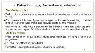 1. DéfinitionTuple, Déclaration et Initialisation
C’est Quoi un tuple:
• Tuples est une séquence de valeurs contenant de nombreux éléments, similaire à
la liste.
• Contrairement à la liste, Tuples est un type de données immuables, toutes les
mises à jour sur leTuple créent une nouvelle entité dans la mémoire.
• Pour écrire un Tuple, vous devez mettre les éléments entre parenthèses () et les
séparer par une virgule. Ces éléments de la liste sont indexés avec l’index de 0.
Utilité d’un tuple:
• Protéger des données qui ne doivent pas êtres modifiées lors de l’exécution d’un
programme.
• Effectuer des affectations multiples
• Permettre le renvoi de plusieurs résultats d’une fonction.
71
 