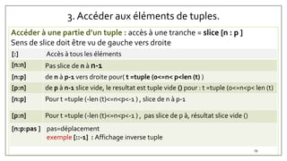3. Accéder aux éléments de tuples.
Accéder à une partie d’un tuple : accès à une tranche = slice [n : p ]
Sens de slice doit être vu de gauche vers droite
[:] Accès à tous les éléments
[n:n] Pas slice de n à n-1
[n:p] de n à p-1 vers droite pour( t =tuple (0<=n< p<len (t) )
[p:n] de p à n-1 slice vide, le resultat est tuple vide () pour : t =tuple (0<=n<p< len (t)
[n:p] Pour t =tuple (-len (t)<=n<p<-1 ) , slice de n à p-1
[p:n] Pour t =tuple (-len (t)<=n<p<-1 ) , pas slice de p à, résultat slice vide ()
[n:p:pas ] pas=déplacement
exemple [::-1] : Affichage inverse tuple
79
 