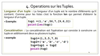 4. Operations sur lesTuples.
Longueur d’un tuple : La longueur d’un tuple est le nombre d’éléments qu’il
contient. Comme pour les listes c’est la fonction len qui permet d’obtenir la
longueur d’un tuple.
• Exemple:
Concaténation : La concaténation est l’opération qui consiste à construire un
tuple en additionnant deux ou plusieurs tuples.
• exemple
81
 