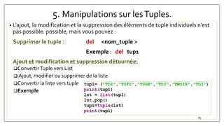 5. Manipulations sur lesTuples.
• L'ajout, la modification et la suppression des éléments de tuple individuels n'est
pas possible. possible, mais vous pouvez :
Supprimer le tuple : del <nom_tuple >
Exemple : del tup1
Ajout et modification et suppression détournée:
ConvertirTuple vers List
 Ajout, modifier ou supprimer de la liste
Convertir la liste vers tuple
Exemple
85
 