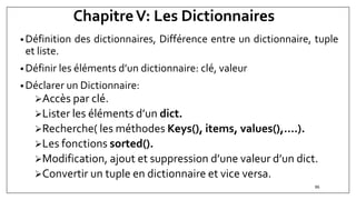 ChapitreV: Les Dictionnaires
• Définition des dictionnaires, Différence entre un dictionnaire, tuple
et liste.
• Définir les éléments d’un dictionnaire: clé, valeur
• Déclarer un Dictionnaire:
Accès par clé.
Lister les éléments d’un dict.
Recherche( les méthodes Keys(), items, values(),….).
Les fonctions sorted().
Modification, ajout et suppression d’une valeur d’un dict.
Convertir un tuple en dictionnaire et vice versa.
86
 