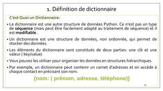 1. Définition de dictionnaire
C’est Quoi un Dictionnaire:
• Le dictionnaire est une autre structure de données Python. Ce n'est pas un type
de séquence (mais peut être facilement adapté au traitement de séquence) et il
est modifiable .
• Un dictionnaire est une structure de données, non ordonnée, qui permet de
stocker des données.
• Les éléments du dictionnaire sont constitués de deux parties: une clé et une
valeur ( key/value)
• Vous pouvez les utiliser pour organiser les données en structures hiérarchiques.
• Par exemple, un dictionnaire peut contenir un carnet d'adresses et on accède à
chaque contact en précisant son nom.
{nom: ( prénom, adresse, téléphone)}
87
 