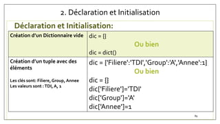 2. Déclaration et Initialisation
Déclaration et Initialisation:
Création d’un Dictionnaire vide dic = {}
Ou bien
dic = dict()
Création d’un tuple avec des
éléments
Les clés sont: Filiere,Group, Annee
Les valeurs sont :TDI, A, 1
dic = {'Filiere':'TDI','Group':'A','Annee':1}
Ou bien
dic = {}
dic['Filiere']='TDI'
dic['Group']='A'
dic['Annee']=1
89
 