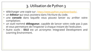 3. Utilisation de Python 3
• télécharger une copie sur : https://www.python.org/downloads/.
• un éditeur qui vous assistera dans l'écriture du code.
• une console dans laquelle vous pouvez lancer ou arrêter votre
compilation;
• un outil nommé débogueur, capable de lancer votre code pas à pas
et vous permettant de l'inspecter à chaque instant de l'exécution.
• Autre outils : IDLE est un acronyme: Integrated Development and
Learning Environment.
 