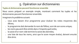 5. Opération sur dictionnaires
Tuples et dictionnaires peuvent fonctionner ensemble
Nous avons préparé un exemple simple, montrant comment les tuples et les
dictionnaires peuvent fonctionner ensemble.
Imaginons le problème suivant:
 vous avez besoin d'un programme pour évaluer les notes moyennes des
élèves;
 le programme doit demander le nom de l'élève, suivi de son score unique;
 les noms peuvent être entrés dans n'importe quel ordre;
 la saisie d'un nom vide termine la saisie des données;
 une liste de tous les noms, ainsi que le score moyen évalué, doivent ensuite
être émis.
96
 