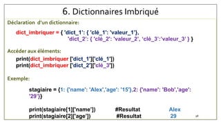 6. Dictionnaires Imbriqué
Déclaration d’un dictionnaire:
Accéder aux éléments:
Exemple:
dict_imbriquer = { 'dict_1’: { 'clé_1': 'valeur_1’},
'dict_2’: { 'clé_2': 'valeur_2’, ‘clé_3’:’valeur_3’ } }
print(dict_imbriquer ['dict_1']['clé_1'])
print(dict_imbriquer ['dict_2']['clé_3'])
stagiaire = {1: {'name': 'Alex','age': '15'},2: {'name': 'Bob','age':
'29’}}
print(stagiaire[1]['name’]) #Resultat Alex
print(stagiaire[2]['age’]) #Resultat 29 98
 