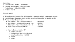 Master Data
• Material Master – MM01, MM02, MM03
• Customer Master – XD01, XD02, XD03 -> BP
• Vendor Master – XK01, XK02, XK03
• Condition Record
Customer Master
1. Account Group – Categorization of Customer eg – Domestic / Export , Government / Private
2. Number Range – Create and Assign Number Range into Account Grp eg 10000 – 19999
3. Partner Function Determination –
 Sold to Party - Who is Providing Order - SP - Mandatory
 Ship to Party - Who will take Delivery - SH - Optional
 Bill to Party – Who will receive the Bill – BP - Optional
 Payer – Who will Pay the Amt – PY - Optional
1. Views in Customer Master - BP
 General Data View
 Company Code Data View - FLCU00
 Sales Area Data View - FLCU01
 FLVN00
 FLVN01
 