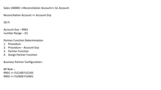 Sales 100000 >>Reconciliation Account>> GL Account
Reconciliation Account >> Account Grp
SD FI
Account Grp – RR01
number Range – D1
Partner Function Determination-
1. Procedure
2. Procedure – Account Grp
3. Partner Function
4. Assign Partner Function
Business Partner Configuration:-
BP Role :-
RR01 >> FLCU00 FLCU01
RR02 >> FLVN00 FLVN01
 