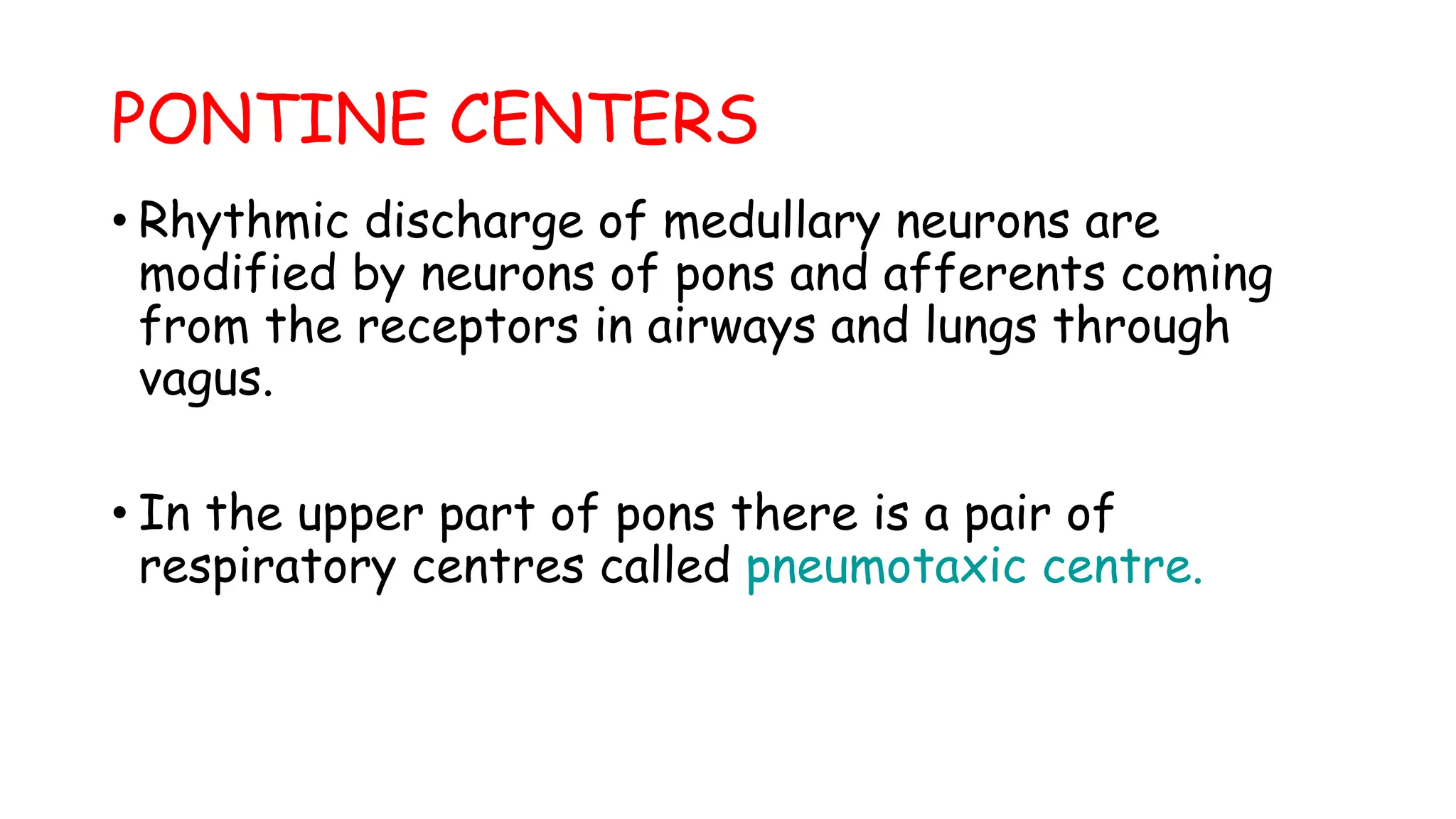 PONTINE CENTERS
• Rhythmic discharge of medullary neurons are
modified by neurons of pons and afferents coming
from the receptors in airways and lungs through
vagus.
• In the upper part of pons there is a pair of
respiratory centres called pneumotaxic centre.
 