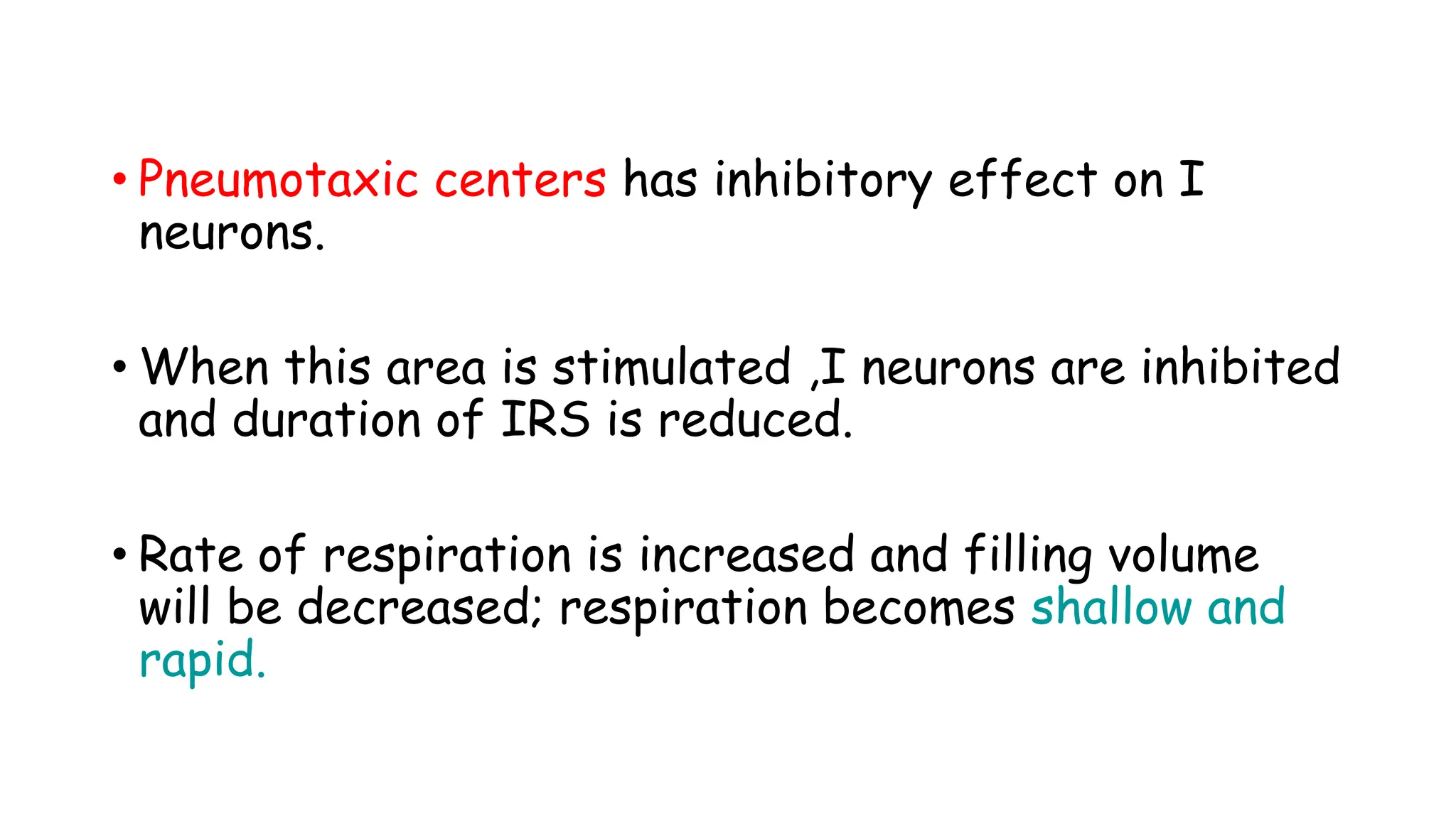 • Pneumotaxic centers has inhibitory effect on I
neurons.
• When this area is stimulated ,I neurons are inhibited
and duration of IRS is reduced.
• Rate of respiration is increased and filling volume
will be decreased; respiration becomes shallow and
rapid.
 
