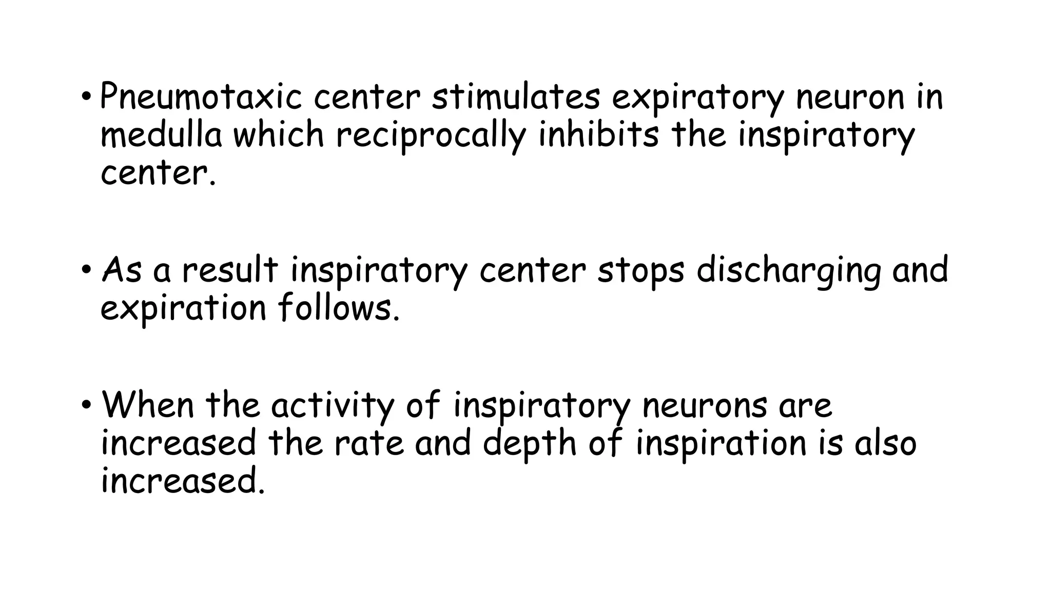 • Pneumotaxic center stimulates expiratory neuron in
medulla which reciprocally inhibits the inspiratory
center.
• As a result inspiratory center stops discharging and
expiration follows.
• When the activity of inspiratory neurons are
increased the rate and depth of inspiration is also
increased.
 