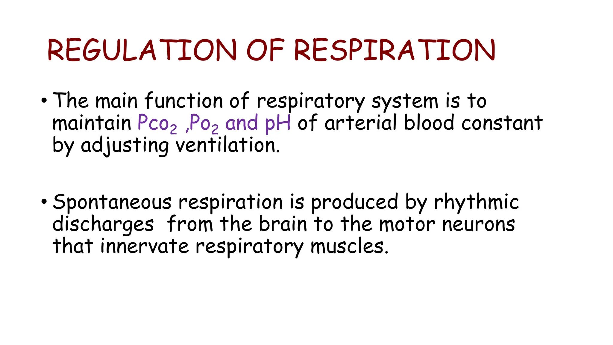 REGULATION OF RESPIRATION
• The main function of respiratory system is to
maintain Pco2 ,Po2 and pH of arterial blood constant
by adjusting ventilation.
• Spontaneous respiration is produced by rhythmic
discharges from the brain to the motor neurons
that innervate respiratory muscles.
 