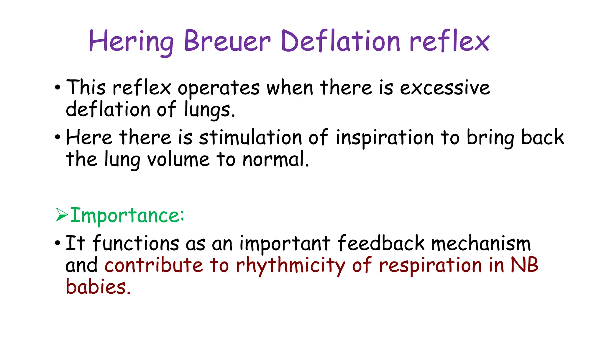 Hering Breuer Deflation reflex
• This reflex operates when there is excessive
deflation of lungs.
• Here there is stimulation of inspiration to bring back
the lung volume to normal.
Importance:
• It functions as an important feedback mechanism
and contribute to rhythmicity of respiration in NB
babies.
 