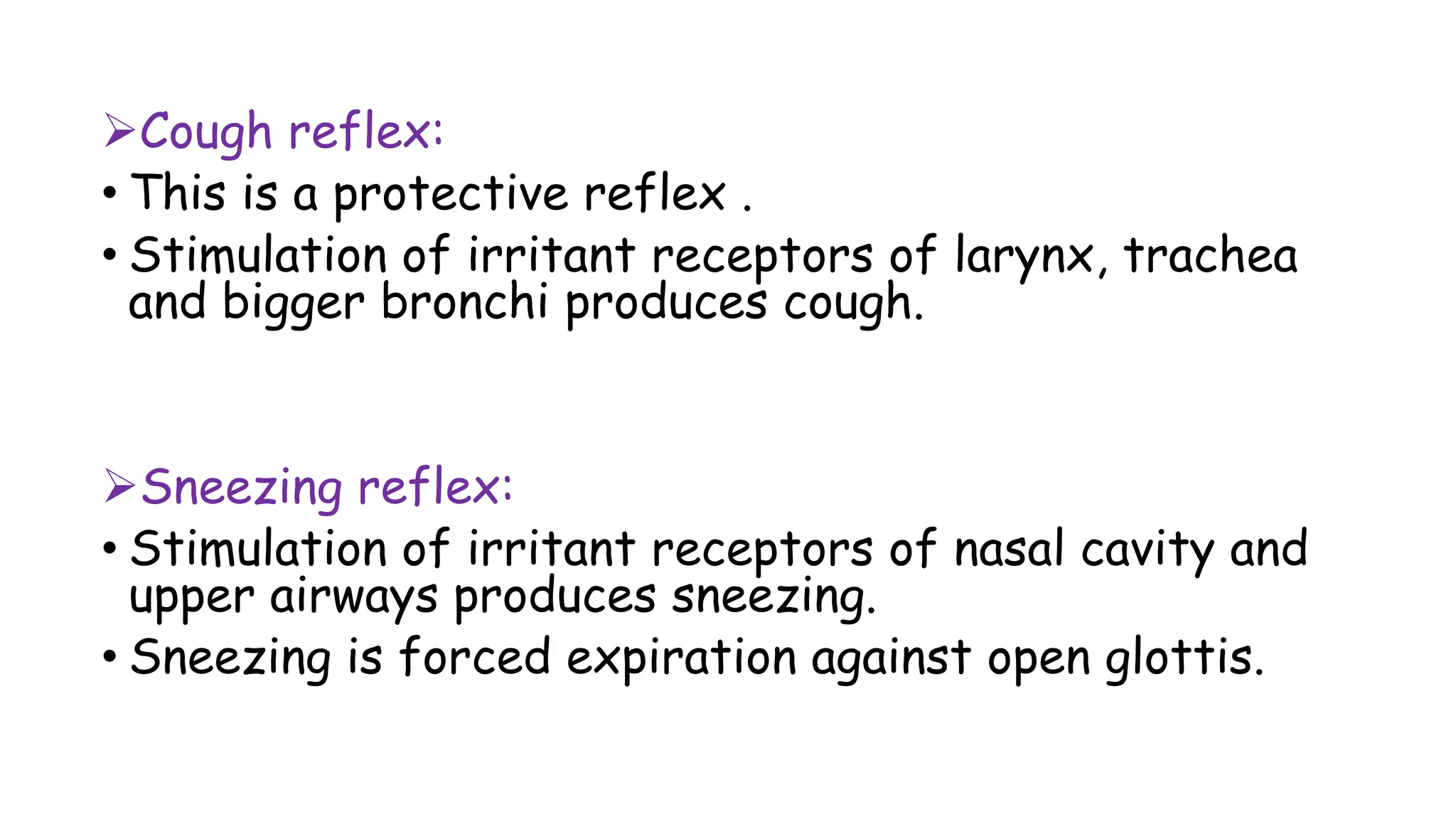 Cough reflex:
• This is a protective reflex .
• Stimulation of irritant receptors of larynx, trachea
and bigger bronchi produces cough.
Sneezing reflex:
• Stimulation of irritant receptors of nasal cavity and
upper airways produces sneezing.
• Sneezing is forced expiration against open glottis.
 