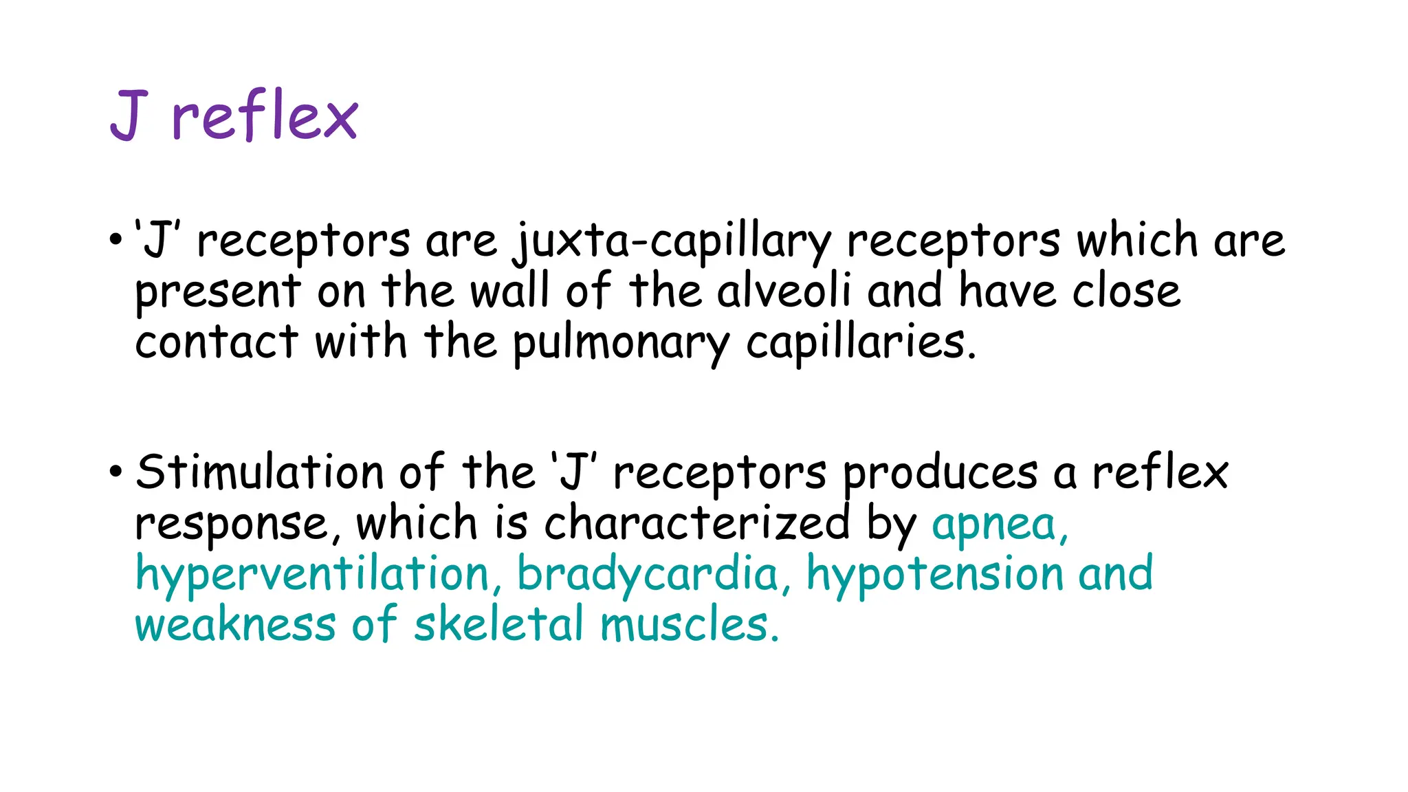 J reflex
• ‘J’ receptors are juxta-capillary receptors which are
present on the wall of the alveoli and have close
contact with the pulmonary capillaries.
• Stimulation of the ‘J’ receptors produces a reflex
response, which is characterized by apnea,
hyperventilation, bradycardia, hypotension and
weakness of skeletal muscles.
 