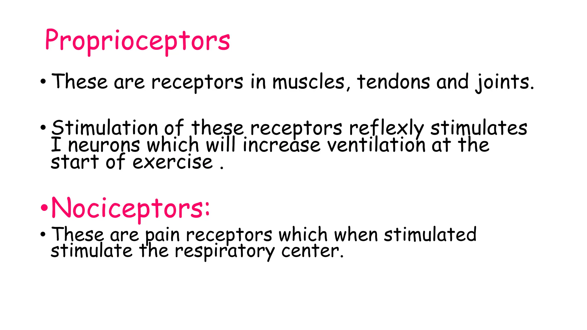 Proprioceptors
• These are receptors in muscles, tendons and joints.
• Stimulation of these receptors reflexly stimulates
I neurons which will increase ventilation at the
start of exercise .
•Nociceptors:
• These are pain receptors which when stimulated
stimulate the respiratory center.
 