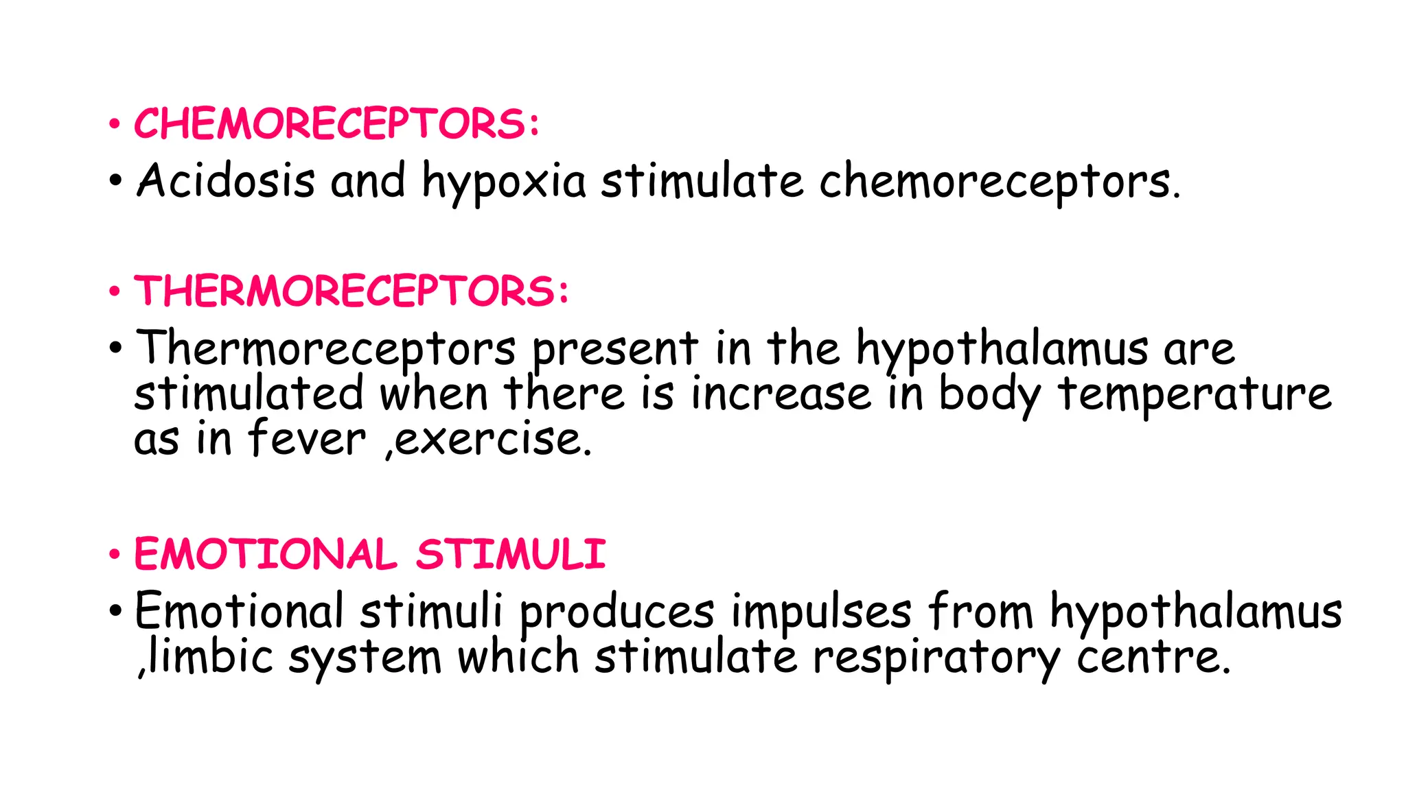 • CHEMORECEPTORS:
• Acidosis and hypoxia stimulate chemoreceptors.
• THERMORECEPTORS:
• Thermoreceptors present in the hypothalamus are
stimulated when there is increase in body temperature
as in fever ,exercise.
• EMOTIONAL STIMULI
• Emotional stimuli produces impulses from hypothalamus
,limbic system which stimulate respiratory centre.
 