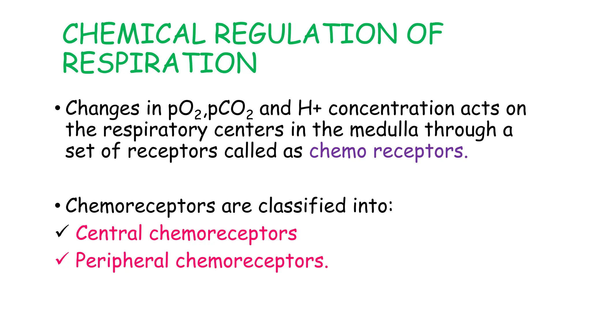 CHEMICAL REGULATION OF
RESPIRATION
• Changes in pO2,pCO2 and H+ concentration acts on
the respiratory centers in the medulla through a
set of receptors called as chemo receptors.
• Chemoreceptors are classified into:
 Central chemoreceptors
 Peripheral chemoreceptors.
 