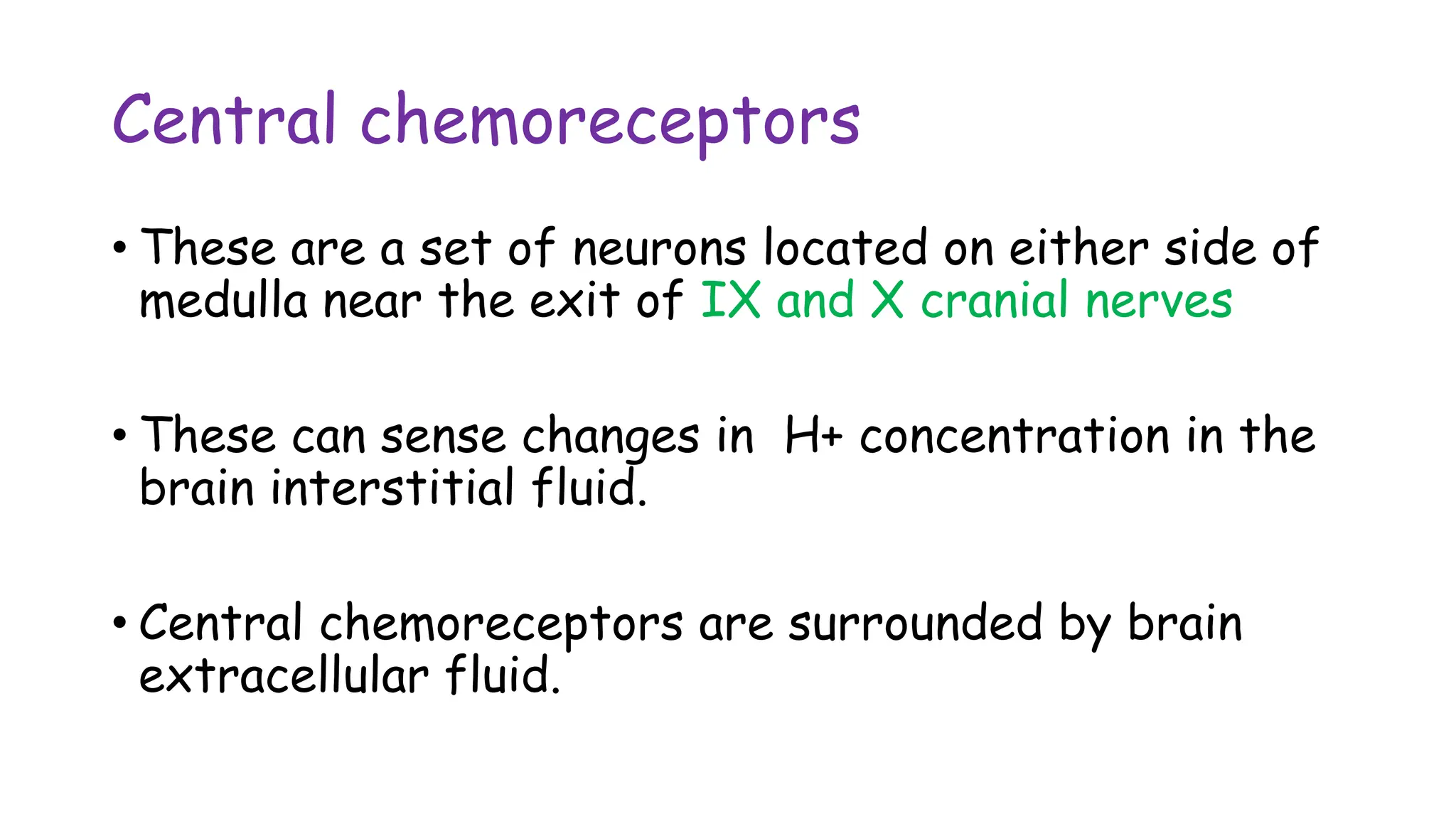 Central chemoreceptors
• These are a set of neurons located on either side of
medulla near the exit of IX and X cranial nerves
• These can sense changes in H+ concentration in the
brain interstitial fluid.
• Central chemoreceptors are surrounded by brain
extracellular fluid.
 