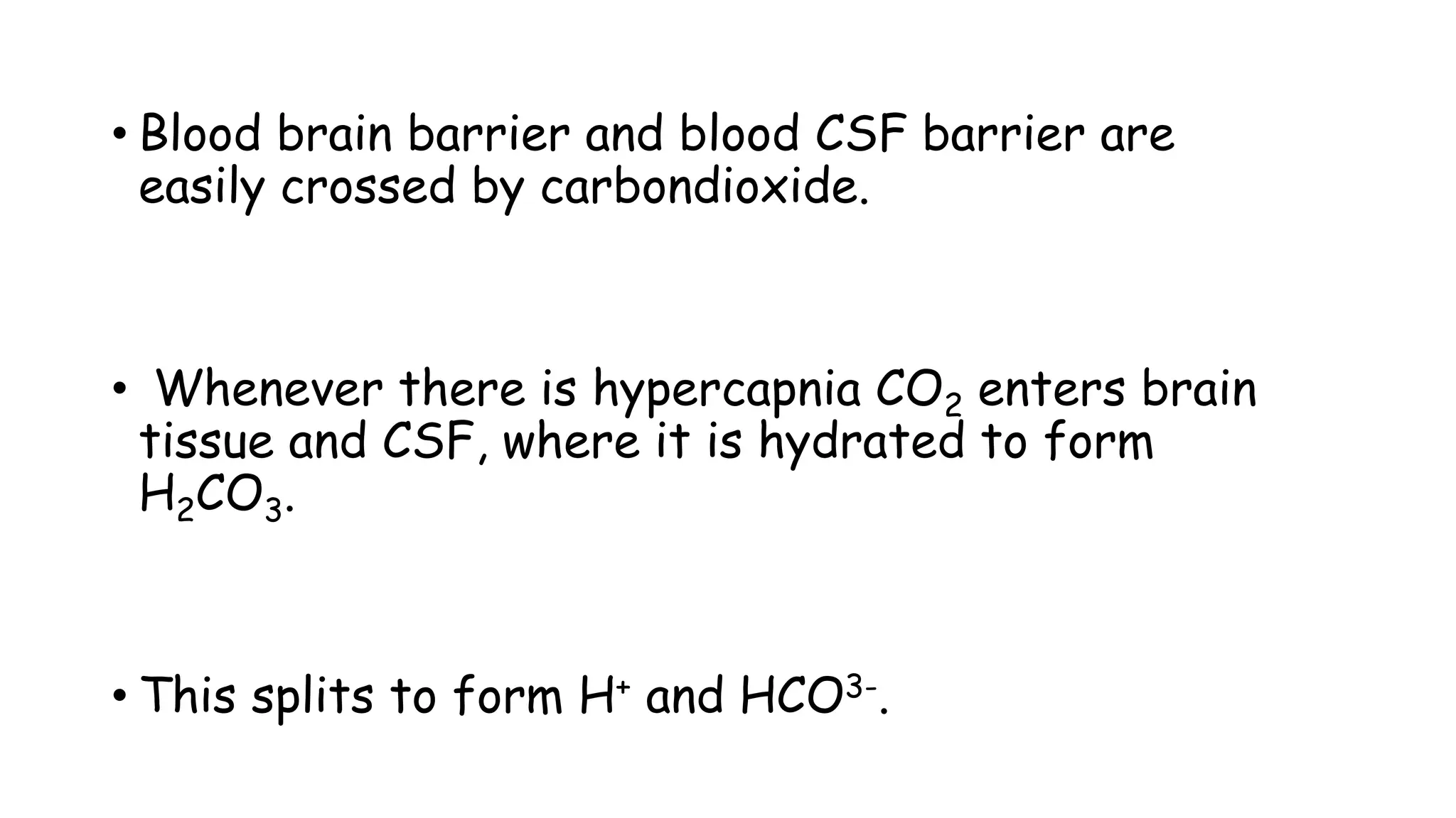 • Blood brain barrier and blood CSF barrier are
easily crossed by carbondioxide.
• Whenever there is hypercapnia CO2 enters brain
tissue and CSF, where it is hydrated to form
H2CO3.
• This splits to form H+ and HCO3-.
 
