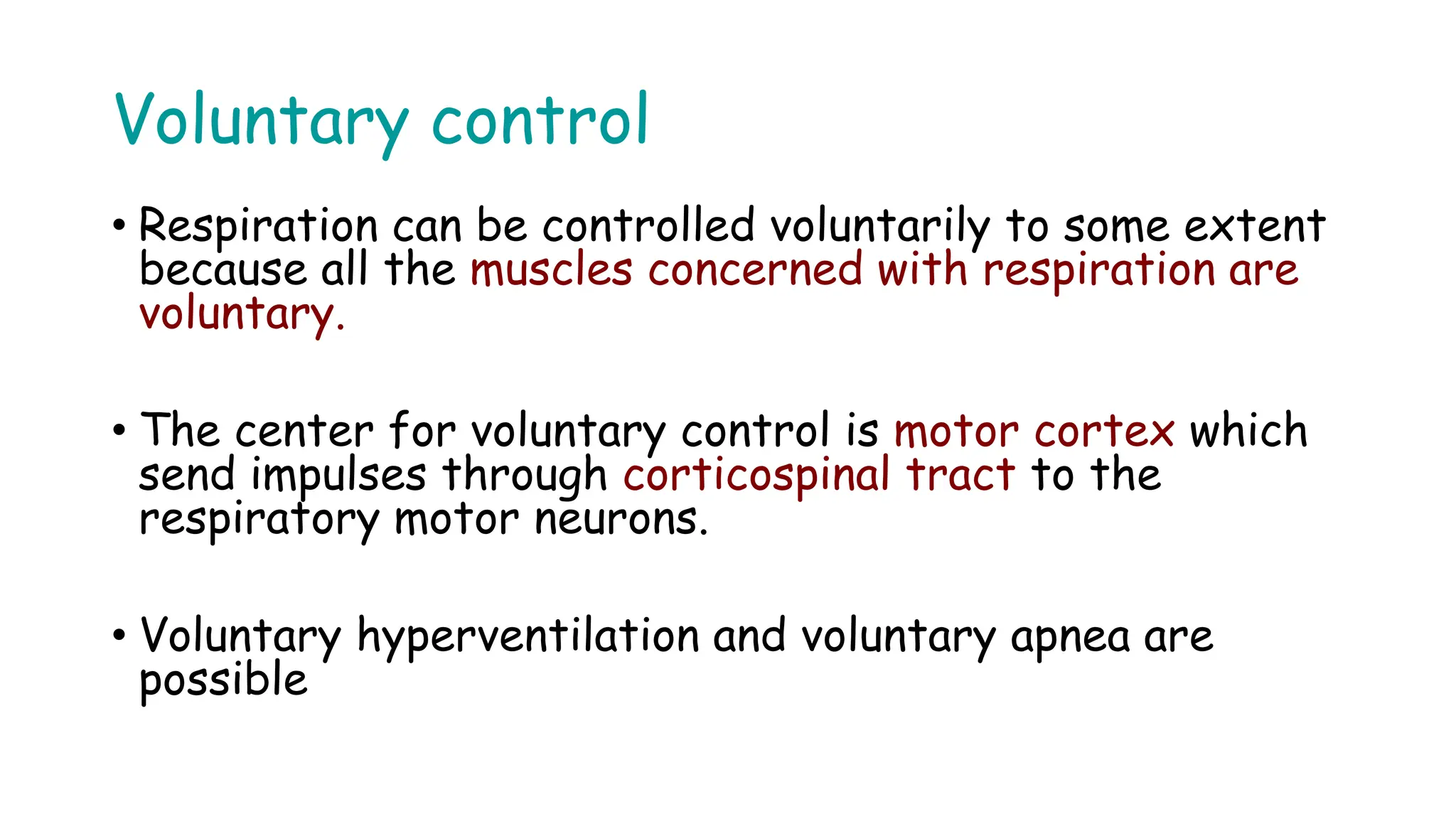 Voluntary control
• Respiration can be controlled voluntarily to some extent
because all the muscles concerned with respiration are
voluntary.
• The center for voluntary control is motor cortex which
send impulses through corticospinal tract to the
respiratory motor neurons.
• Voluntary hyperventilation and voluntary apnea are
possible
 