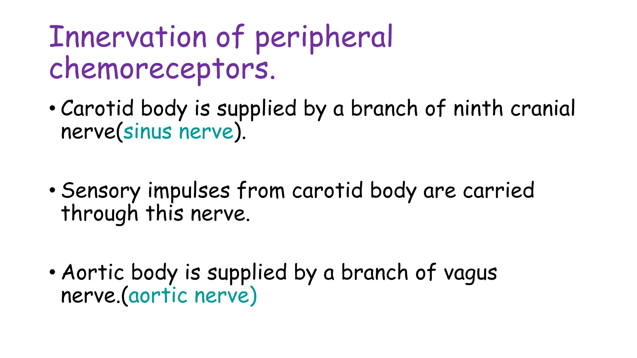 Innervation of peripheral
chemoreceptors.
• Carotid body is supplied by a branch of ninth cranial
nerve(sinus nerve).
• Sensory impulses from carotid body are carried
through this nerve.
• Aortic body is supplied by a branch of vagus
nerve.(aortic nerve)
 