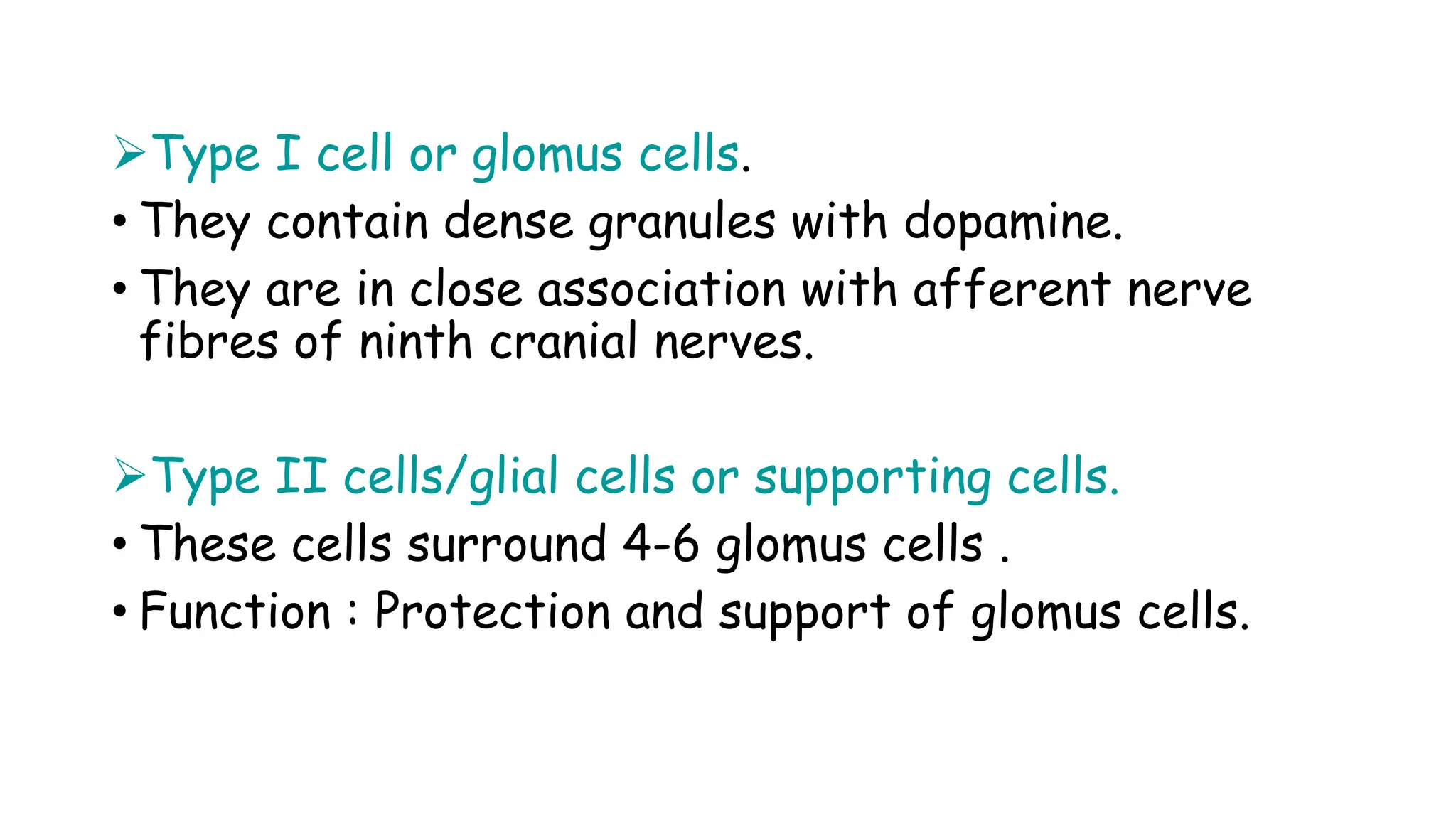 Type I cell or glomus cells.
• They contain dense granules with dopamine.
• They are in close association with afferent nerve
fibres of ninth cranial nerves.
Type II cells/glial cells or supporting cells.
• These cells surround 4-6 glomus cells .
• Function : Protection and support of glomus cells.
 