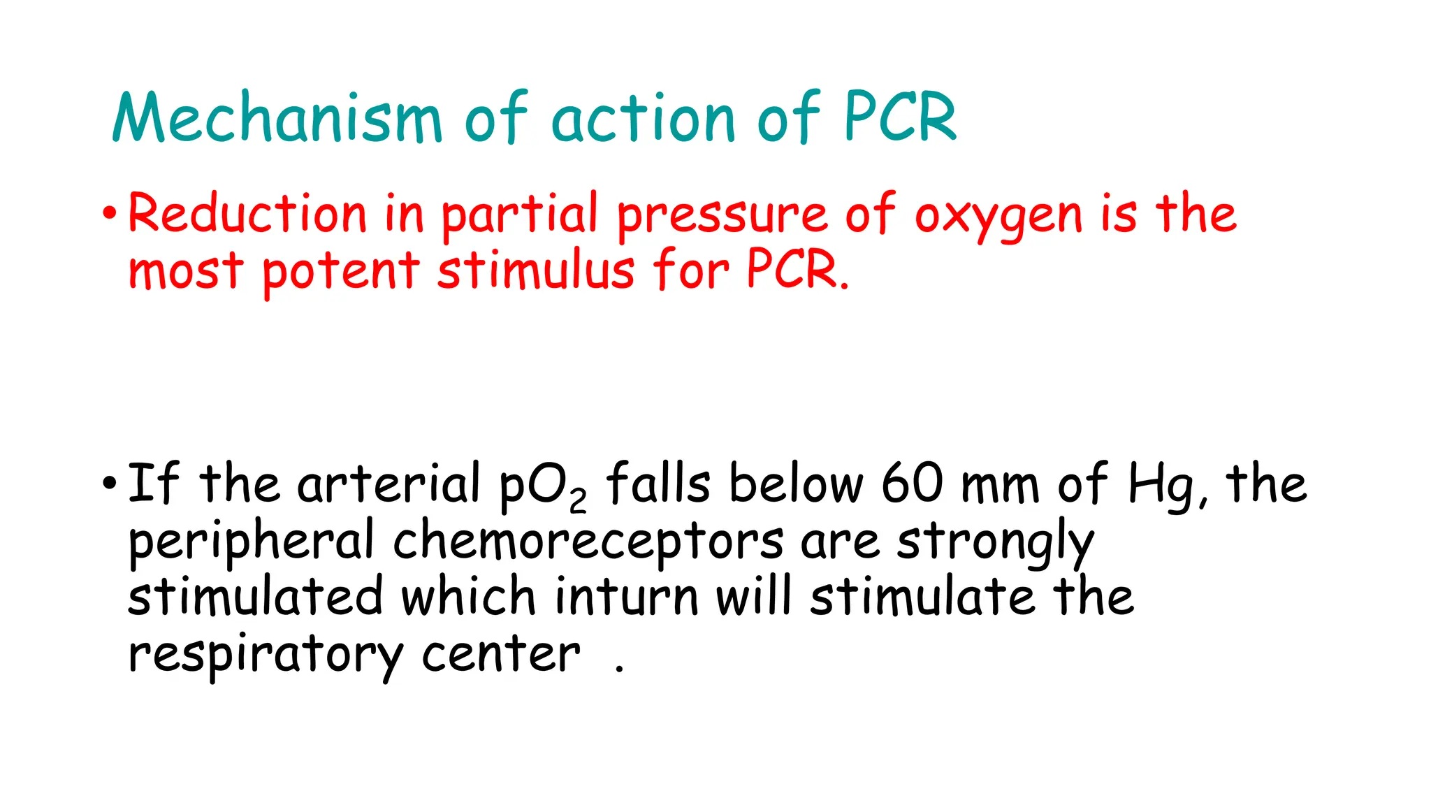 Mechanism of action of PCR
• Reduction in partial pressure of oxygen is the
most potent stimulus for PCR.
• If the arterial pO2 falls below 60 mm of Hg, the
peripheral chemoreceptors are strongly
stimulated which inturn will stimulate the
respiratory center .
 