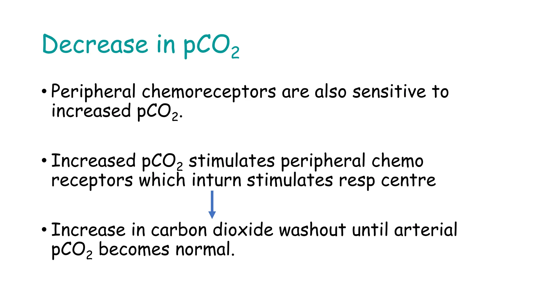 Decrease in pCO2
• Peripheral chemoreceptors are also sensitive to
increased pCO2.
• Increased pCO2 stimulates peripheral chemo
receptors which inturn stimulates resp centre
• Increase in carbon dioxide washout until arterial
pCO2 becomes normal.
 