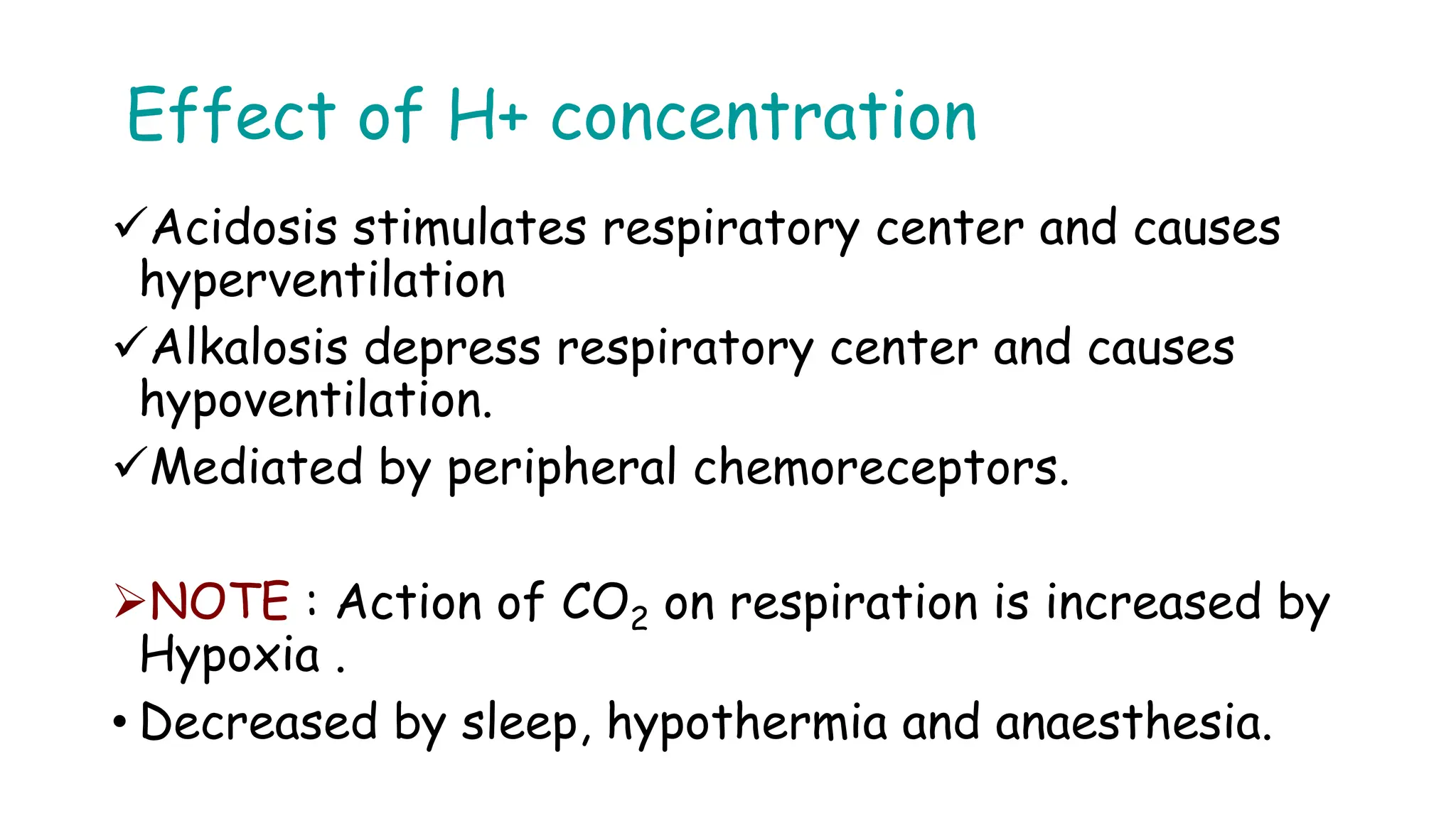 Effect of H+ concentration
Acidosis stimulates respiratory center and causes
hyperventilation
Alkalosis depress respiratory center and causes
hypoventilation.
Mediated by peripheral chemoreceptors.
NOTE : Action of CO2 on respiration is increased by
Hypoxia .
• Decreased by sleep, hypothermia and anaesthesia.
 