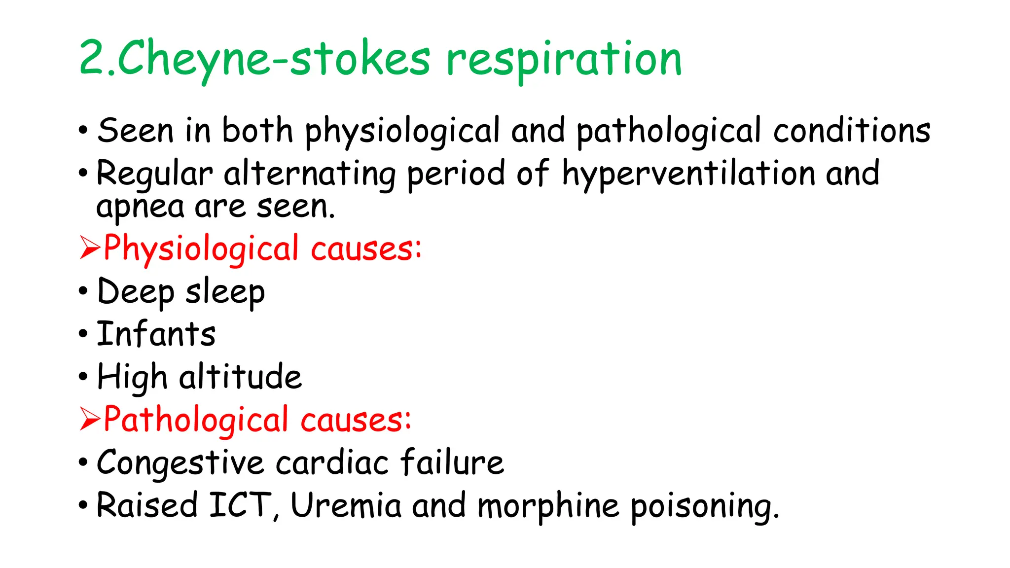 2.Cheyne-stokes respiration
• Seen in both physiological and pathological conditions
• Regular alternating period of hyperventilation and
apnea are seen.
Physiological causes:
• Deep sleep
• Infants
• High altitude
Pathological causes:
• Congestive cardiac failure
• Raised ICT, Uremia and morphine poisoning.
 
