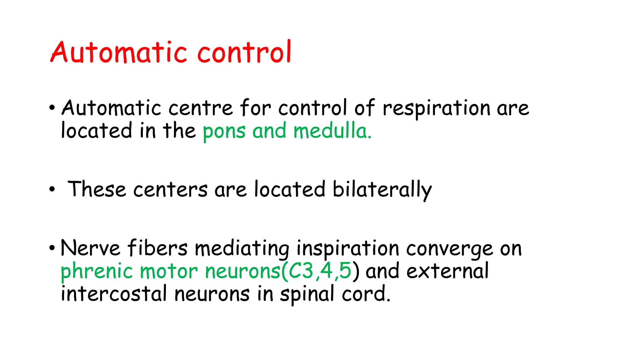 Automatic control
• Automatic centre for control of respiration are
located in the pons and medulla.
• These centers are located bilaterally
• Nerve fibers mediating inspiration converge on
phrenic motor neurons(C3,4,5) and external
intercostal neurons in spinal cord.
 