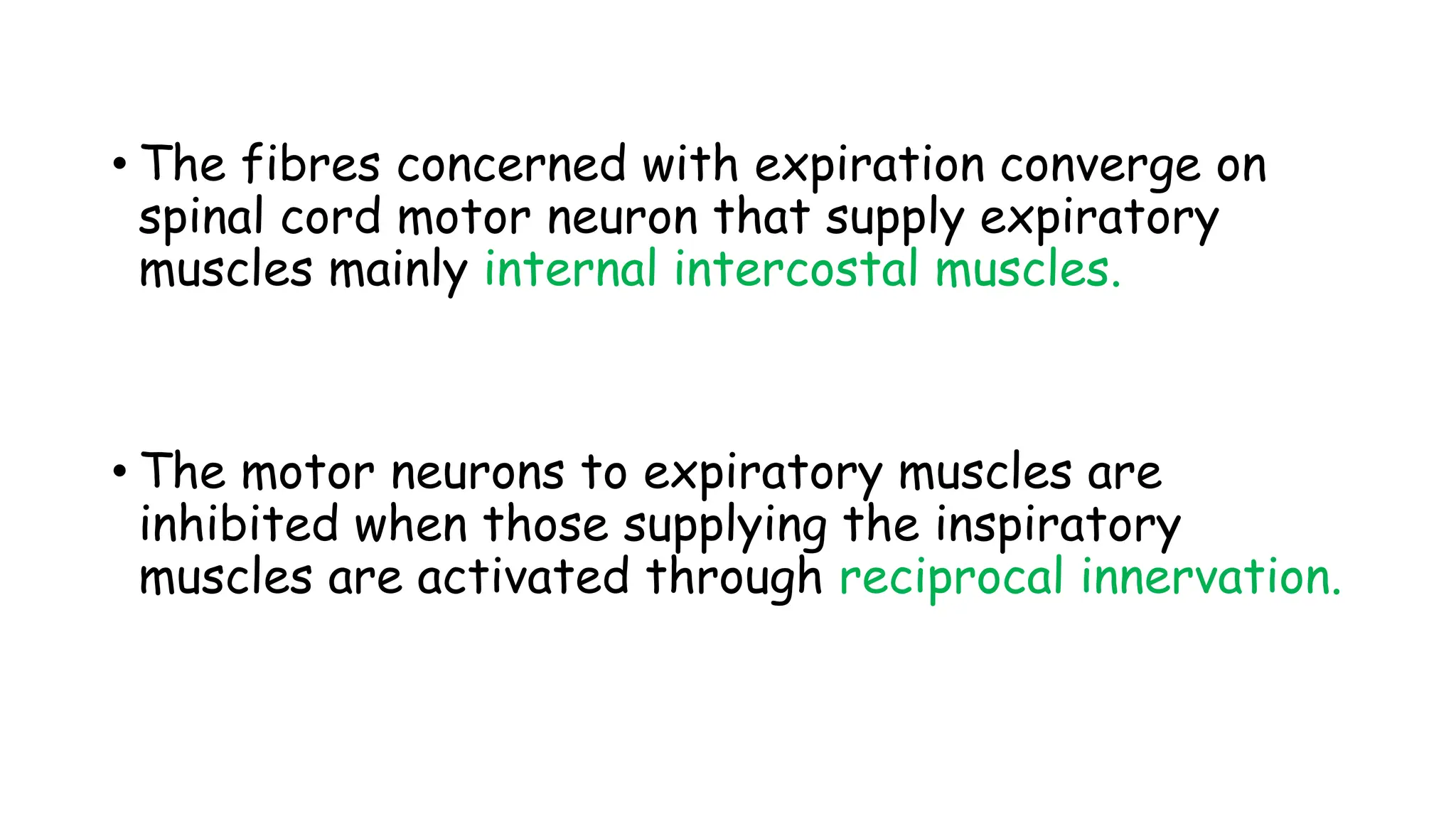 • The fibres concerned with expiration converge on
spinal cord motor neuron that supply expiratory
muscles mainly internal intercostal muscles.
• The motor neurons to expiratory muscles are
inhibited when those supplying the inspiratory
muscles are activated through reciprocal innervation.
 