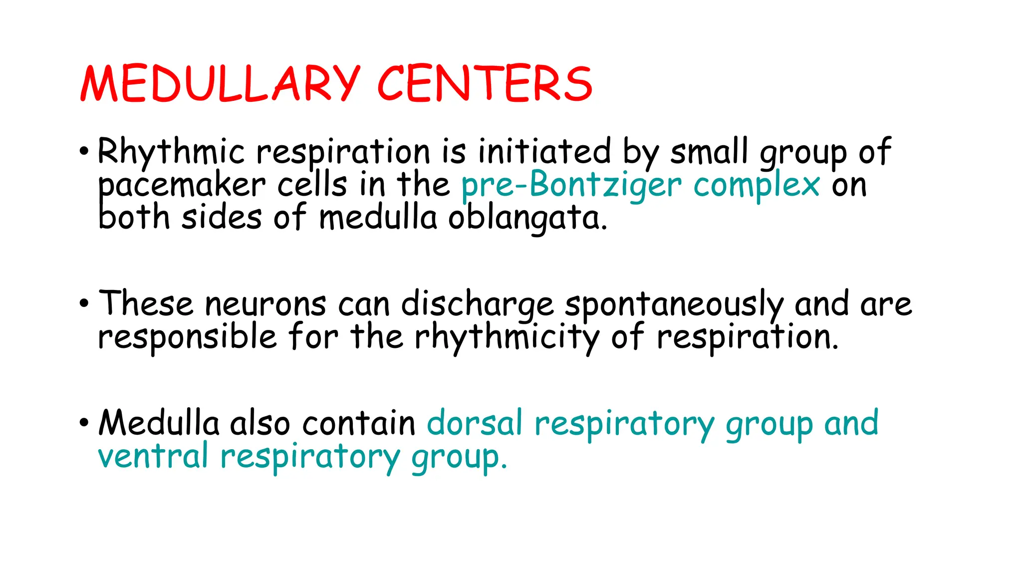 MEDULLARY CENTERS
• Rhythmic respiration is initiated by small group of
pacemaker cells in the pre-Bontziger complex on
both sides of medulla oblangata.
• These neurons can discharge spontaneously and are
responsible for the rhythmicity of respiration.
• Medulla also contain dorsal respiratory group and
ventral respiratory group.
 