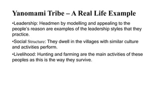 Yanomami Tribe – A Real Life Example
•Leadership: Headmen by modelling and appealing to the
people’s reason are examples of the leadership styles that they
practice.
•Social Structure: They dwell in the villages with similar culture
and activities perform.
•Livelihood: Hunting and farming are the main activities of these
peoples as this is the way they survive.
 