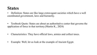 States
• Definition: States are like large extravagant societies which have a well
coordinated government, laws and hierarchy.
• Textbook Quote: States are about an authoritative center that governs the
application of force in that territory.(Martin K., 2024)
• Characteristics: They have official laws, armies and collect taxes.
• Example: Well, let us look at the example of Ancient Egypt.
 
