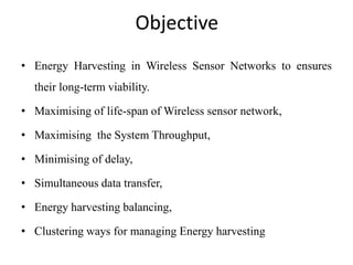 Objective
• Energy Harvesting in Wireless Sensor Networks to ensures
their long-term viability.
• Maximising of life-span of Wireless sensor network,
• Maximising the System Throughput,
• Minimising of delay,
• Simultaneous data transfer,
• Energy harvesting balancing,
• Clustering ways for managing Energy harvesting
 