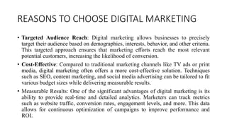 REASONS TO CHOOSE DIGITAL MARKETING
? Targeted Audience Reach: Digital marketing allows businesses to precisely
target their audience based on demographics, interests, behavior, and other criteria.
This targeted approach ensures that marketing efforts reach the most relevant
potential customers, increasing the likelihood of conversion.
? Cost-Effective: Compared to traditional marketing channels like TV ads or print
media, digital marketing often offers a more cost-effective solution. Techniques
such as SEO, content marketing, and social media advertising can be tailored to fit
various budget sizes while delivering measurable results.
? Measurable Results: One of the significant advantages of digital marketing is its
ability to provide real-time and detailed analytics. Marketers can track metrics
such as website traffic, conversion rates, engagement levels, and more. This data
allows for continuous optimization of campaigns to improve performance and
ROI.
 
