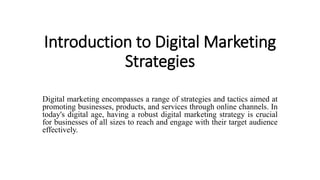 Introduction to Digital Marketing
Strategies
Digital marketing encompasses a range of strategies and tactics aimed at
promoting businesses, products, and services through online channels. In
today's digital age, having a robust digital marketing strategy is crucial
for businesses of all sizes to reach and engage with their target audience
effectively.
 