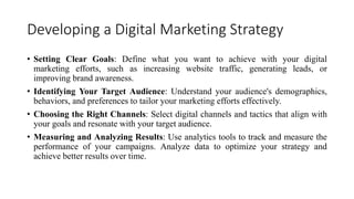 Developing a Digital Marketing Strategy
? Setting Clear Goals: Define what you want to achieve with your digital
marketing efforts, such as increasing website traffic, generating leads, or
improving brand awareness.
? Identifying Your Target Audience: Understand your audience's demographics,
behaviors, and preferences to tailor your marketing efforts effectively.
? Choosing the Right Channels: Select digital channels and tactics that align with
your goals and resonate with your target audience.
? Measuring and Analyzing Results: Use analytics tools to track and measure the
performance of your campaigns. Analyze data to optimize your strategy and
achieve better results over time.
 