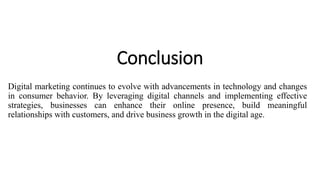 Conclusion
Digital marketing continues to evolve with advancements in technology and changes
in consumer behavior. By leveraging digital channels and implementing effective
strategies, businesses can enhance their online presence, build meaningful
relationships with customers, and drive business growth in the digital age.
 