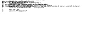 Youth Empowerment for Sustainable Development
Notes: G (group) S (solo) G1 (first half the group) G2 (other half of the group)
G – A good morning and a good day to everyone,
We’re here to tell you about something very, nope.. extremely important;
It’s all about youth empowerment – what we learn, see, hear and most of all, what we can do to ensure sustainable development
G- It’s 7.40 a.m., (kringgggg…) and assembly’s starting
G1- Order please! I want poker straight lines! NOW! *whispers* *talking*
G2- Silence please! Silence please! [sssy]
G- Here comes that probate again!
G1- Eh! Stop talking PLEASE! [ ]
G- Time to pay attention and start singing our National Anthem!! Let’s sing our
heart out for our beloved country! To be thankful of our peaceful nation!
G- And here comes the speech from our beloved headmistress…
G1- Attitude!
G2- Cleanliness!
G1- Theft!
G2- Recycling!
G- And as usual, SKBG MAJU DAN JAYA … *everyone claps*
G- Yeah….yes… yes…
G1- Excuse me. *Pin drop silence*
 