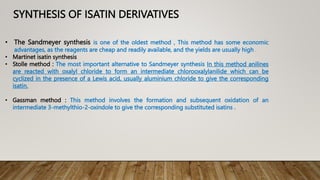 SYNTHESIS OF ISATIN DERIVATIVES
• The Sandmeyer synthesis is one of the oldest method , This method has some economic
advantages, as the reagents are cheap and readily available, and the yields are usually high .
• Martinet isatin synthesis
• Stolle method : The most important alternative to Sandmeyer synthesis In this method anilines
are reacted with oxalyl chloride to form an intermediate chlorooxalylanilide which can be
cyclized in the presence of a Lewis acid, usually aluminium chloride to give the corresponding
isatin.
• Gassman method : This method involves the formation and subsequent oxidation of an
intermediate 3-methylthio-2-oxindole to give the corresponding substituted isatins .
 