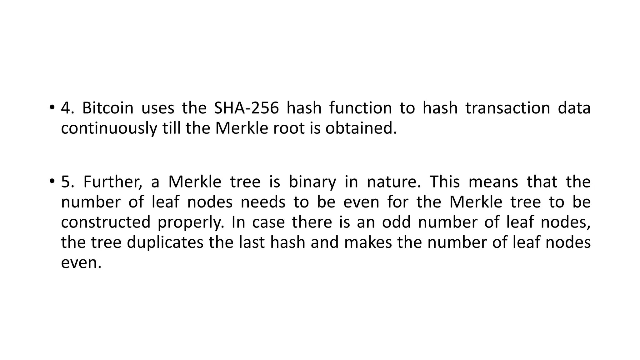 • 4. Bitcoin uses the SHA-256 hash function to hash transaction data
continuously till the Merkle root is obtained.
• 5. Further, a Merkle tree is binary in nature. This means that the
number of leaf nodes needs to be even for the Merkle tree to be
constructed properly. In case there is an odd number of leaf nodes,
the tree duplicates the last hash and makes the number of leaf nodes
even.
 