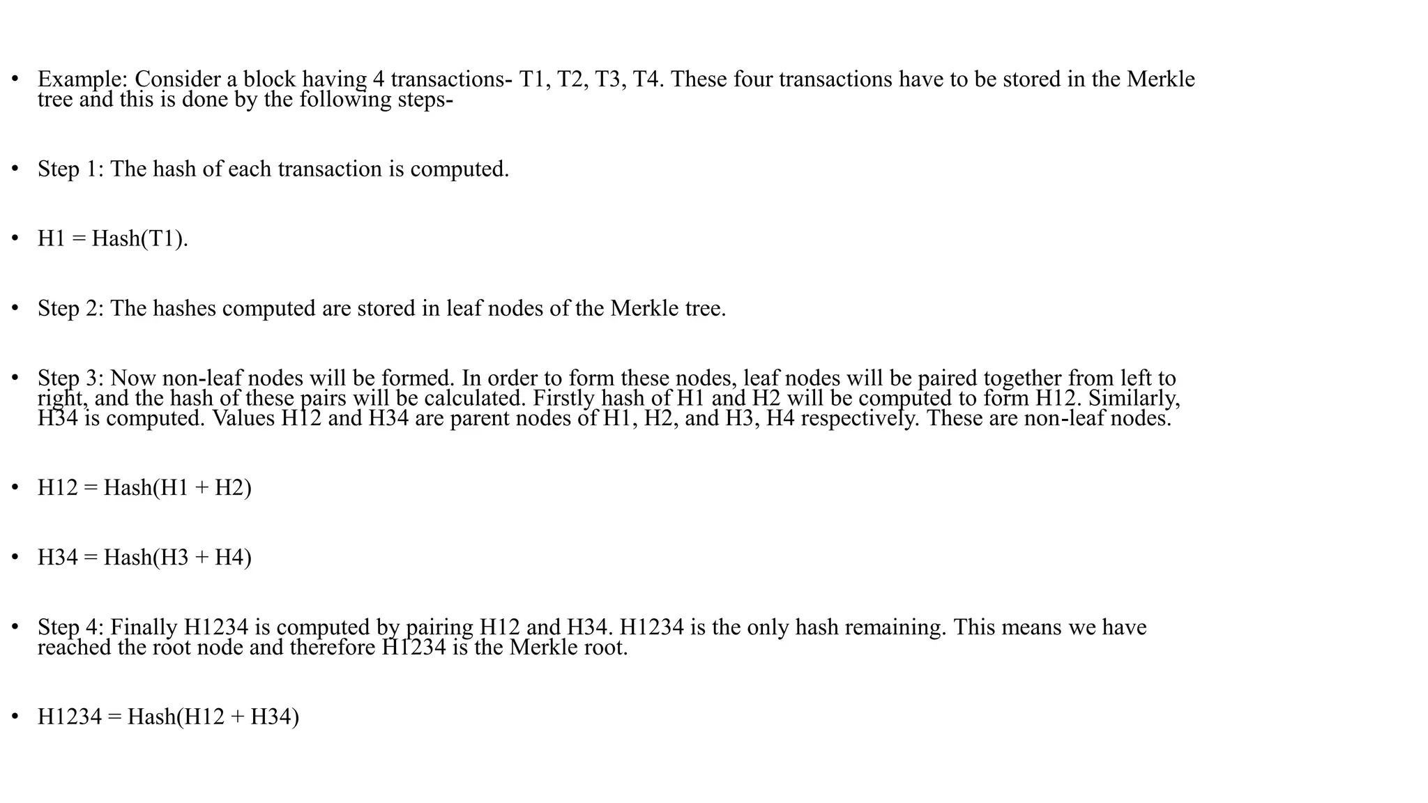 • Example: Consider a block having 4 transactions- T1, T2, T3, T4. These four transactions have to be stored in the Merkle
tree and this is done by the following steps-
• Step 1: The hash of each transaction is computed.
• H1 = Hash(T1).
• Step 2: The hashes computed are stored in leaf nodes of the Merkle tree.
• Step 3: Now non-leaf nodes will be formed. In order to form these nodes, leaf nodes will be paired together from left to
right, and the hash of these pairs will be calculated. Firstly hash of H1 and H2 will be computed to form H12. Similarly,
H34 is computed. Values H12 and H34 are parent nodes of H1, H2, and H3, H4 respectively. These are non-leaf nodes.
• H12 = Hash(H1 + H2)
• H34 = Hash(H3 + H4)
• Step 4: Finally H1234 is computed by pairing H12 and H34. H1234 is the only hash remaining. This means we have
reached the root node and therefore H1234 is the Merkle root.
• H1234 = Hash(H12 + H34)
 