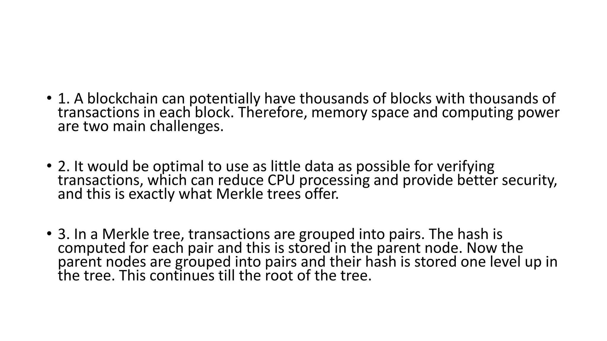 • 1. A blockchain can potentially have thousands of blocks with thousands of
transactions in each block. Therefore, memory space and computing power
are two main challenges.
• 2. It would be optimal to use as little data as possible for verifying
transactions, which can reduce CPU processing and provide better security,
and this is exactly what Merkle trees offer.
• 3. In a Merkle tree, transactions are grouped into pairs. The hash is
computed for each pair and this is stored in the parent node. Now the
parent nodes are grouped into pairs and their hash is stored one level up in
the tree. This continues till the root of the tree.
 